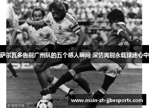 萨尔瓦多告别广州队的五个感人瞬间 深情离别永载球迷心中 萨尔瓦多告别广州队的五个感人瞬间 深情离别永载球迷心中