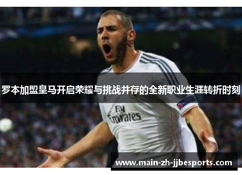 罗本加盟皇马开启荣耀与挑战并存的全新职业生涯转折时刻 罗本加盟皇马开启荣耀与挑战并存的全新职业生涯转折时刻