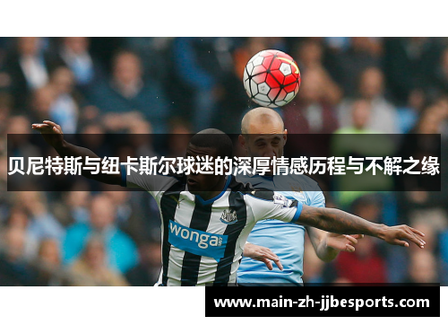 贝尼特斯与纽卡斯尔球迷的深厚情感历程与不解之缘