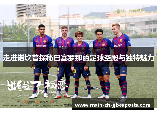 走进诺坎普探秘巴塞罗那的足球圣殿与独特魅力 走进诺坎普探秘巴塞罗那的足球圣殿与独特魅力