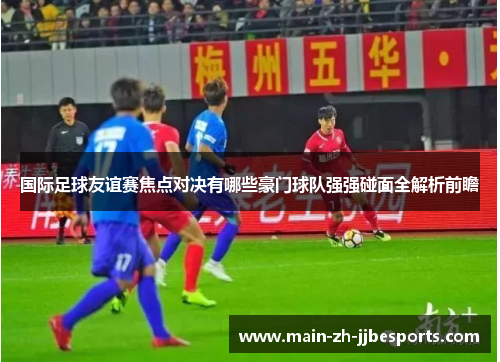 国际足球友谊赛焦点对决有哪些豪门球队强强碰面全解析前瞻 国际足球友谊赛焦点对决有哪些豪门球队强强碰面全解析前瞻
