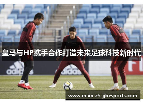 皇马与HP携手合作打造未来足球科技新时代
